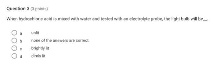 question 3 (3 points)\nwhen hydrochloric acid is mixed with water and tested with an electrolyte probe, the light bulb will be...\n a unlit\n b none of the answers are correct\n c brightly lit\n d dimly lit