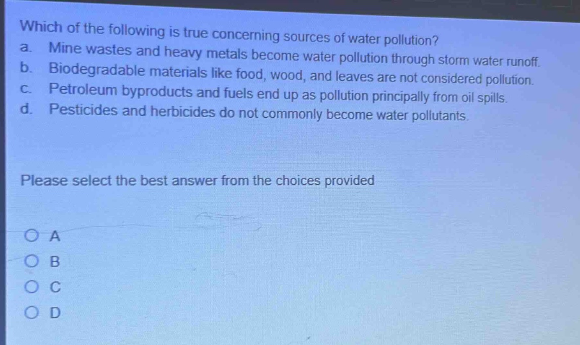 which of the following is true concerning sources of water pollution? a. mine wastes and heavy metals become water pollution through storm water runoff. b. biodegradable materials like food, wood, and leaves are not considered pollution. c. petroleum byproducts and fuels end up as pollution principally from oil spills. d. pesticides and herbicides do not commonly become water pollutants. please select the best answer from the choices provided o a o b o c o d