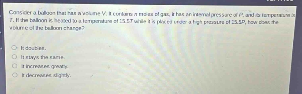 consider a balloon that has a volume v. it contains n moles of gas, it has an internal pressure of p, and its temperature is t. if the balloon is heated to a temperature of 15.5t while it is placed under a high pressure of 15.5p, how does the volume of the balloon change?\nit doubles.\nit stays the same.\nit increases greatly.\nit decreases slightly.