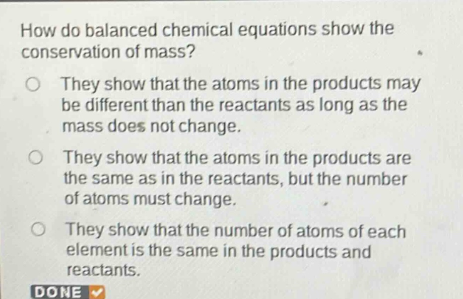 how do balanced chemical equations show the conservation of mass?\no they show that the atoms in the products may be different than the reactants as long as the mass does not change.\no they show that the atoms in the products are the same as in the reactants, but the number of atoms must change.\no they show that the number of atoms of each element is the same in the products and reactants.\ndone