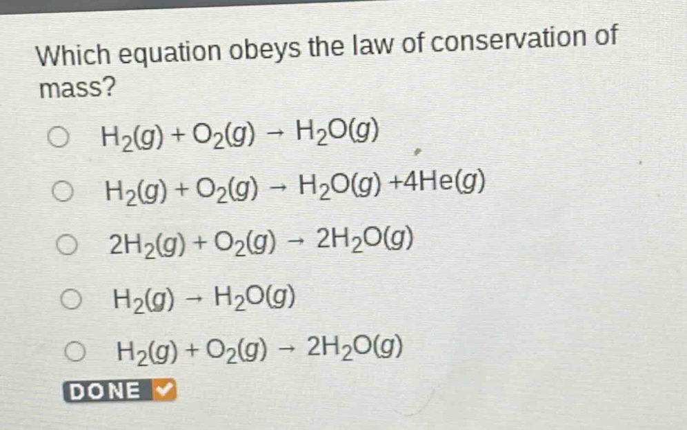 which equation obeys the law of conservation of mass?\n○ h₂(g) + o₂(g) → h₂o(g)\n○ h₂(g) + o₂(g) → h₂o(g) +4he(g)\n○ 2h₂(g) + o₂(g) → 2h₂o(g)\n○ h₂(g) → h₂o(g)\n○ h₂(g) + o₂(g) → 2h₂o(g)\ndone