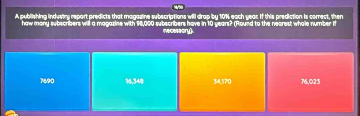 a publishing industry report predicts that magazine subscriptions will drop by 10% each year. if this prediction is correct, then how many subscribers will a magazine with 98,000 subscribers have in 10 years? (round to the nearest whole number if necessary).