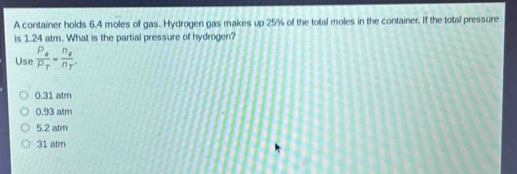 a container holds 6.4 moles of gas. hydrogen gas makes up 25% of the total moles in the container. if the total pressure is 1.24 atm. what is the partial pressure of hydrogen? use $\frac{p_a}{p_t}=\frac{n_a}{n_t}$. 0.31 atm 0.93 atm 5.2 atm 31 atm