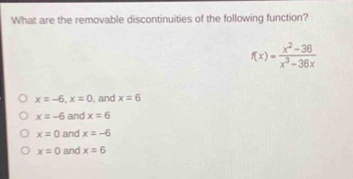 what are the removable discontinuities of the following function?\n$f(x)=\frac{x^{2}-36}{x^{3}-36x}$\n$x = - 6,x = 0$, and $x = 6$\n$x=-6$ and $x = 6$\n$x = 0$ and $x=-6$\n$x = 0$ and $x = 6$