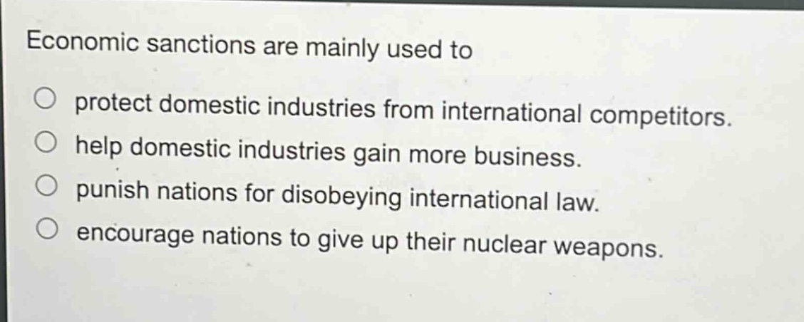 economic sanctions are mainly used to\n○ protect domestic industries from international competitors.\n○ help domestic industries gain more business.\n○ punish nations for disobeying international law.\n○ encourage nations to give up their nuclear weapons.