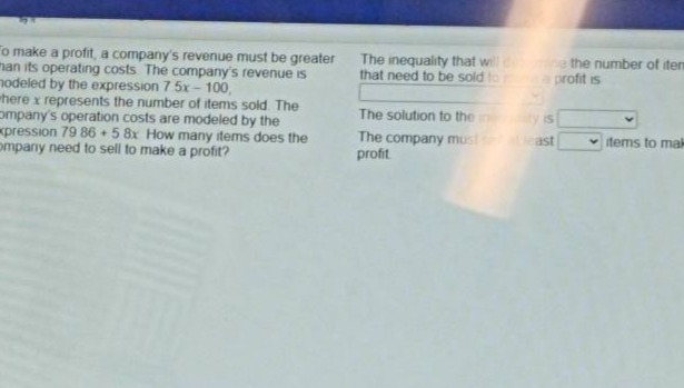 to make a profit, a companys revenue must be greater than its operating costs. the companys revenue is modeled by the expression 7.5x - 100, where x represents the number of items sold. the companys operation costs are modeled by the expression 79.86 + 5.8x. how many items does the company need to sell to make a profit? the inequality that will determine the number of items that need to be sold to make a profit is \nthe solution to the inequality is \nthe company must sell at least \nitems to make a profit.