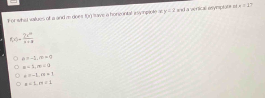 for what values of a and m does f(x) have a horizontal asymptote at y = 2 and a vertical asymptote at x = 1?\nf(x)=\frac{2x^{m}}{x + a}\n\n a=-1,m = 0\n a = 1,m = 0\n a=-1,m = 1\n a = 1,m = 1