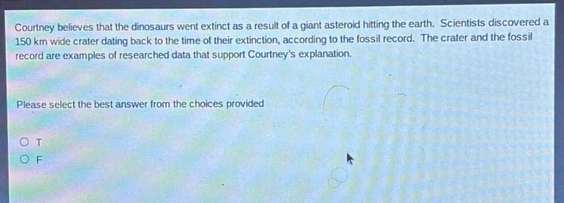 courtney believes that the dinosaurs went extinct as a result of a giant asteroid hitting the earth. scientists discovered a 150 km wide crater dating back to the time of their extinction, according to the fossil record. the crater and the fossil record are examples of researched data that support courtney’s explanation. please select the best answer from the choices provided o t o f
