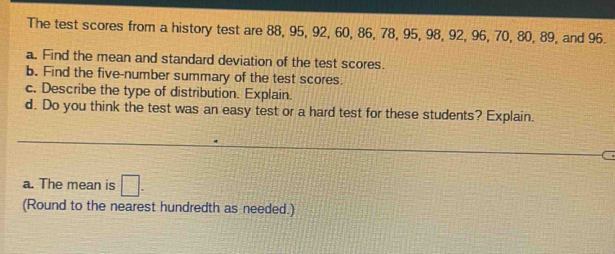 the test scores from a history test are 88, 95, 92, 60, 86, 78, 95, 98, 92, 96, 70, 80, 89, and 96.\na. find the mean and standard deviation of the test scores.\nb. find the five - number summary of the test scores.\nc. describe the type of distribution. explain.\nd. do you think the test was an easy test or a hard test for these students? explain.\na. the mean is \n(round to the nearest hundredth as needed.)