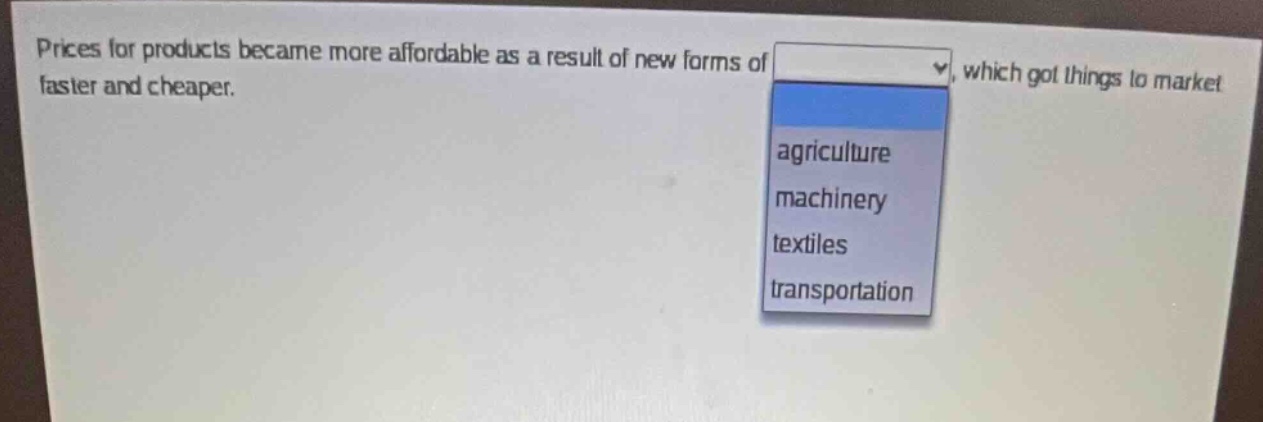prices for products became more affordable as a result of new forms of, which got things to market faster and cheaper.\nagriculture\nmachinery\ntextiles\ntransportation