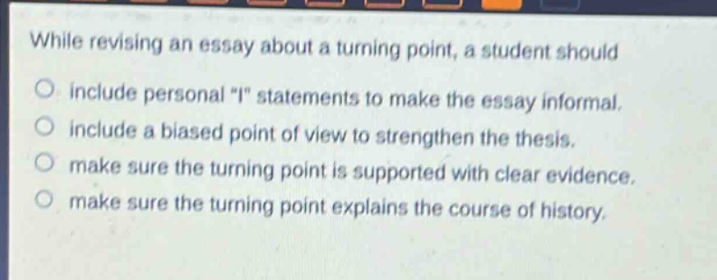 while revising an essay about a turning point, a student should\no include personal \i\ statements to make the essay informal.\no include a biased point of view to strengthen the thesis.\no make sure the turning point is supported with clear evidence.\no make sure the turning point explains the course of history.