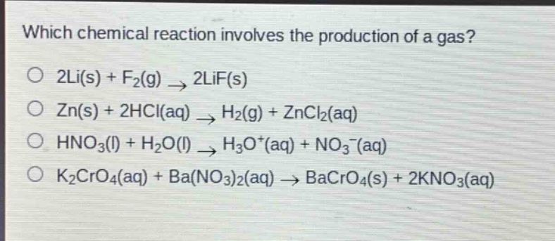 which chemical reaction involves the production of a gas?\no 2li(s) + f₂(g) → 2lif(s)\no zn(s) + 2hcl(aq) → h₂(g) + zncl₂(aq)\no hno₃(l) + h₂o(l) → h₃o⁺(aq) + no₃⁻(aq)\no k₂cro₄(aq) + ba(no₃)₂(aq) → bacro₄(s) + 2kno₃(aq)