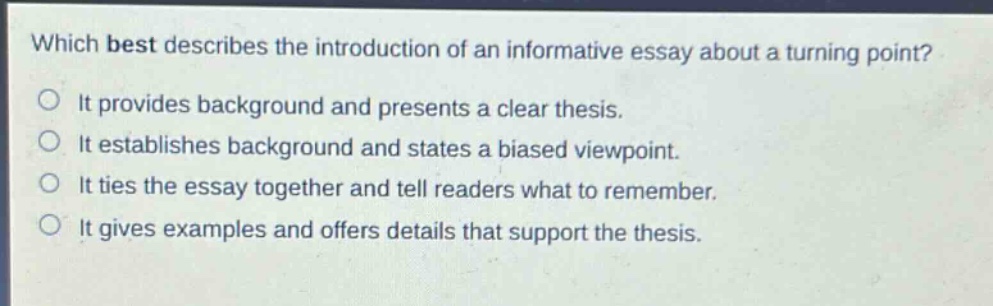 which best describes the introduction of an informative essay about a turning point?\nit provides background and presents a clear thesis.\nit establishes background and states a biased viewpoint.\nit ties the essay together and tell readers what to remember.\nit gives examples and offers details that support the thesis.