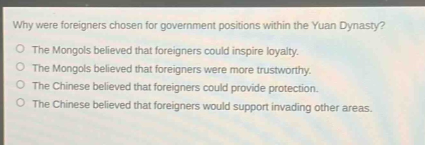 why were foreigners chosen for government positions within the yuan dynasty?\nthe mongols believed that foreigners could inspire loyalty.\nthe mongols believed that foreigners were more trustworthy.\nthe chinese believed that foreigners could provide protection.\nthe chinese believed that foreigners would support invading other areas.