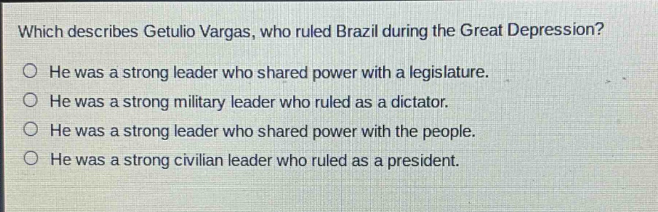 which describes getulio vargas, who ruled brazil during the great depression?\nhe was a strong leader who shared power with a legislature.\nhe was a strong military leader who ruled as a dictator.\nhe was a strong leader who shared power with the people.\nhe was a strong civilian leader who ruled as a president.