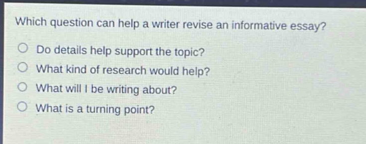 which question can help a writer revise an informative essay?\ndo details help support the topic?\nwhat kind of research would help?\nwhat will i be writing about?\nwhat is a turning point?