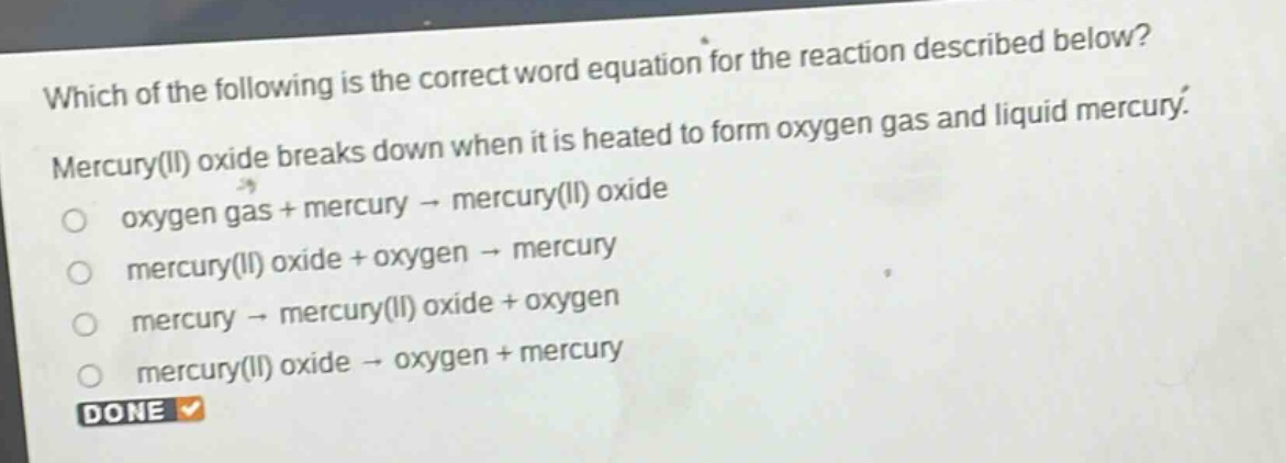which of the following is the correct word equation for the reaction described below? mercury(ii) oxide breaks down when it is heated to form oxygen gas and liquid mercury. oxygen gas + mercury → mercury(ii) oxide mercury(ii) oxide + oxygen → mercury mercury → mercury(ii) oxide + oxygen mercury(ii) oxide → oxygen + mercury done