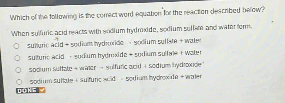 which of the following is the correct word equation for the reaction described below? when sulfuric acid reacts with sodium hydroxide, sodium sulfate and water form. sulfuric acid + sodium hydroxide → sodium sulfate + water sulfuric acid → sodium hydroxide + sodium sulfate + water sodium sulfate + water → sulfuric acid + sodium hydroxide sodium sulfate + sulfuric acid → sodium hydroxide + water done