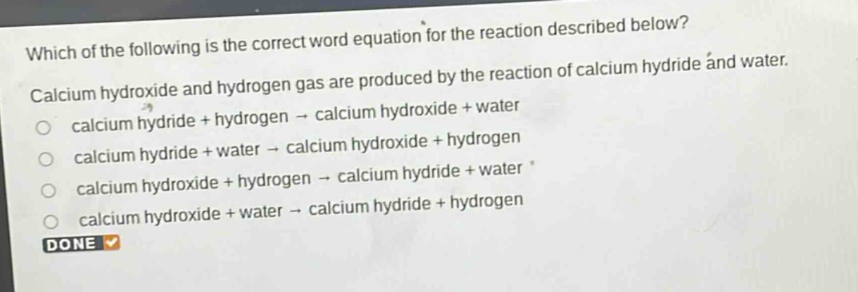 which of the following is the correct word equation for the reaction described below? calcium hydroxide and hydrogen gas are produced by the reaction of calcium hydride and water. calcium hydride + hydrogen → calcium hydroxide + water calcium hydride + water → calcium hydroxide + hydrogen calcium hydroxide + hydrogen → calcium hydride + water calcium hydroxide + water → calcium hydride + hydrogen done