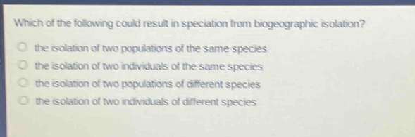 which of the following could result in speciation from biogeographic isolation?\no the isolation of two populations of the same species\no the isolation of two individuals of the same species\no the isolation of two populations of different species\no the isolation of two individuals of different species