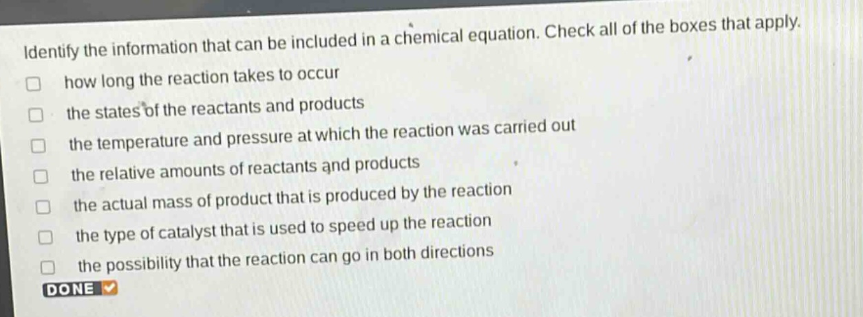 identify the information that can be included in a chemical equation. check all of the boxes that apply.\nhow long the reaction takes to occur\nthe states of the reactants and products\nthe temperature and pressure at which the reaction was carried out\nthe relative amounts of reactants and products\nthe actual mass of product that is produced by the reaction\nthe type of catalyst that is used to speed up the reaction\nthe possibility that the reaction can go in both directions\ndone