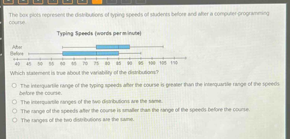 the box plots represent the distributions of typing speeds of students before and after a computer - programming course.\ntyping speeds (words per minute)\nafter\nbefore\n40 45 50 55 60 65 70 75 80 85 90 95 100 105 110\nwhich statement is true about the variability of the distributions?\nthe interquartile range of the typing speeds after the course is greater than the interquartile range of the speeds before the course.\nthe interquartile ranges of the two distributions are the same.\nthe range of the speeds after the course is smaller than the range of the speeds before the course.\nthe ranges of the two distributions are the same.