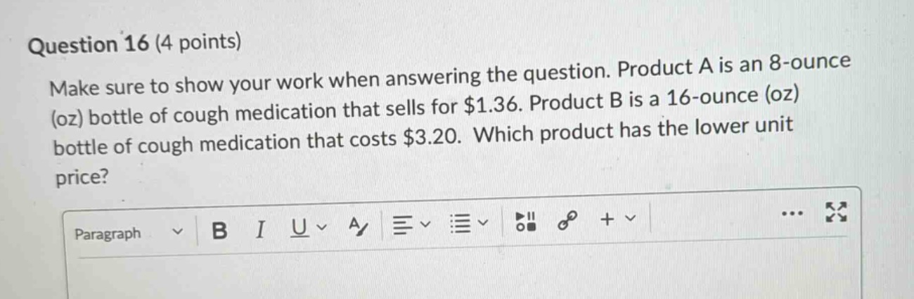 question 16 (4 points)\nmake sure to show your work when answering the question. product a is an 8 - ounce (oz) bottle of cough medication that sells for $1.36. product b is a 16 - ounce (oz) bottle of cough medication that costs $3.20. which product has the lower unit price?