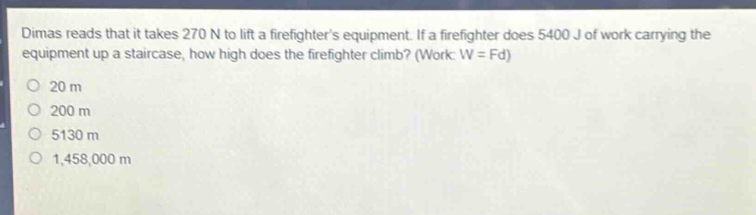 dimas reads that it takes 270 n to lift a firefighters equipment. if a firefighter does 5400 j of work carrying the equipment up a staircase, how high does the firefighter climb? (work: w = fd)\n20 m\n200 m\n5130 m\n1,458,000 m