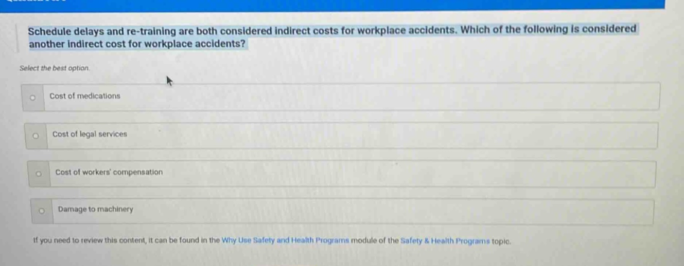 schedule delays and re - training are both considered indirect costs for workplace accidents. which of the following is considered another indirect cost for workplace accidents? select the best option. cost of medications cost of legal services cost of workers compensation damage to machinery if you need to review this content, it can be found in the why use safety and health programs module of the safety & health programs topic.