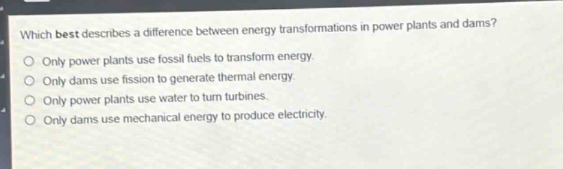 which best describes a difference between energy transformations in power plants and dams?\nonly power plants use fossil fuels to transform energy.\nonly dams use fission to generate thermal energy.\nonly power plants use water to turn turbines.\nonly dams use mechanical energy to produce electricity.