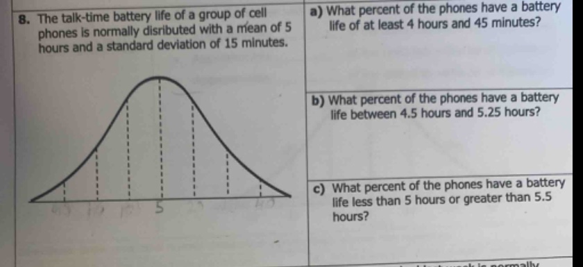 8. the talk - time battery life of a group of cell phones is normally distributed with a mean of 5 hours and a standard deviation of 15 minutes.\na) what percent of the phones have a battery life of at least 4 hours and 45 minutes?\nb) what percent of the phones have a battery life between 4.5 hours and 5.25 hours?\nc) what percent of the phones have a battery life less than 5 hours or greater than 5.5 hours?