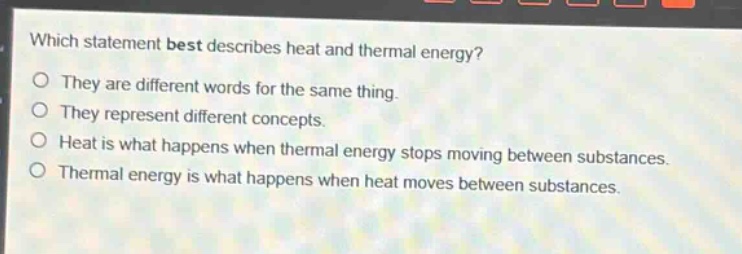 which statement best describes heat and thermal energy?\nthey are different words for the same thing.\nthey represent different concepts.\nheat is what happens when thermal energy stops moving between substances.\nthermal energy is what happens when heat moves between substances.