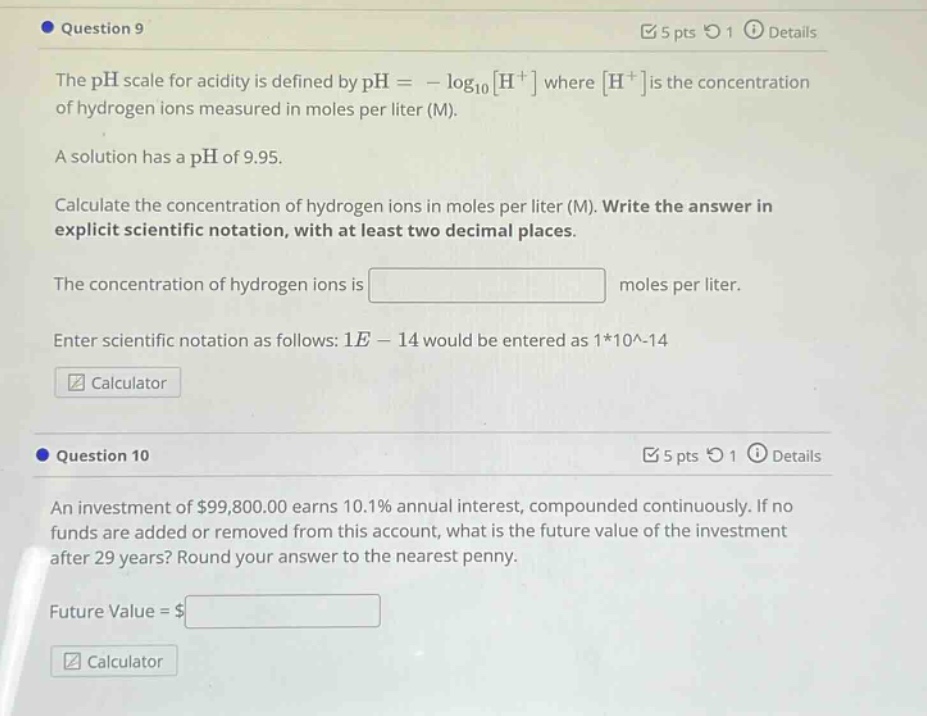 question 9\nthe ph scale for acidity is defined by ph = - log₁₀h⁺ where h⁺ is the concentration of hydrogen ions measured in moles per liter (m).\na solution has a ph of 9.95.\ncalculate the concentration of hydrogen ions in moles per liter (m). write the answer in explicit scientific notation, with at least two decimal places.\nthe concentration of hydrogen ions is \nenter scientific notation as follows: 1e - 14 would be entered as 1*10^-14\ncalculator\nquestion 10\nan investment of $99,800.00 earns 10.1% annual interest, compounded continuously. if no funds are added or removed from this account, what is the future value of the investment after 29 years? round your answer to the nearest penny.\nfuture value = $ \ncalculator