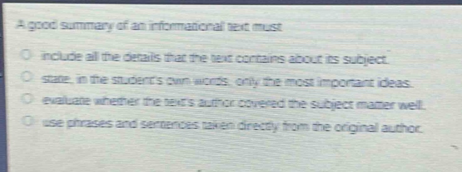 a good summary of an informational text must\n- include all the details that the text contains about its subject.\n- state, in the students own words, only the most important ideas.\n- evaluate whether the texts author covered the subject matter well.\n- use phrases and sentences taken directly from the original author.