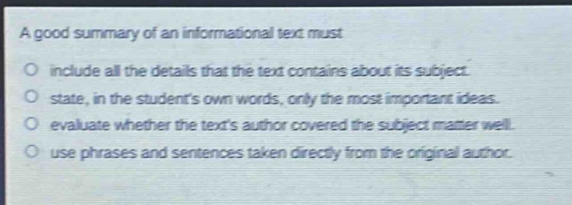 a good summary of an informational text must\no include all the details that the text contains about its subject.\no state, in the students own words, only the most important ideas.\no evaluate whether the texts author covered the subject matter well.\no use phrases and sentences taken directly from the original author.