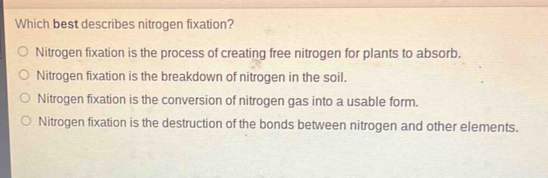 which best describes nitrogen fixation?\no nitrogen fixation is the process of creating free nitrogen for plants to absorb.\no nitrogen fixation is the breakdown of nitrogen in the soil.\no nitrogen fixation is the conversion of nitrogen gas into a usable form.\no nitrogen fixation is the destruction of the bonds between nitrogen and other elements.