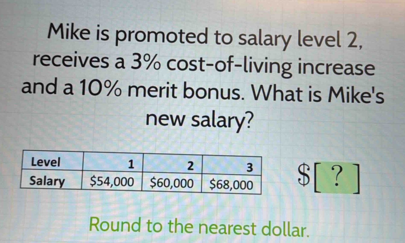 mike is promoted to salary level 2, receives a 3% cost - of - living increase and a 10% merit bonus. what is mikes new salary?\nlevel 1 2 3\nsalary $54,000 $60,000 $68,000\nround to the nearest dollar.