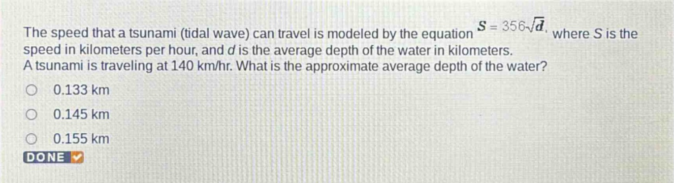 the speed that a tsunami (tidal wave) can travel is modeled by the equation $s = 356sqrt{d}$, where s is the speed in kilometers per hour, and d is the average depth of the water in kilometers. a tsunami is traveling at 140 km/hr. what is the approximate average depth of the water?\n0.133 km\n0.145 km\n0.155 km\ndone
