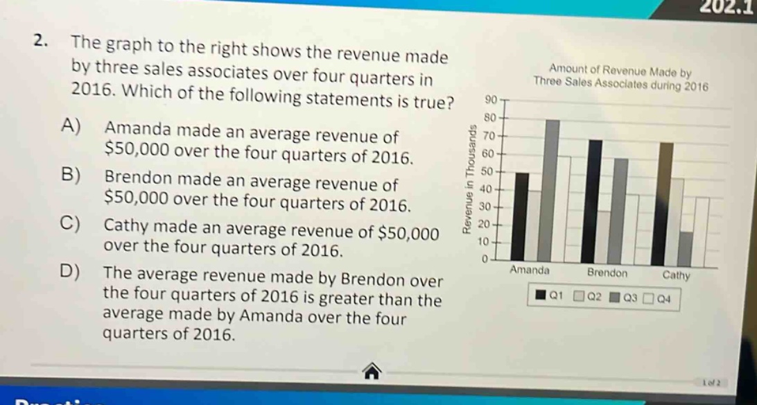 2. the graph to the right shows the revenue made by three sales associates over four quarters in 2016. which of the following statements is true? a) amanda made an average revenue of $50,000 over the four quarters of 2016. b) brendon made an average revenue of $50,000 over the four quarters of 2016. c) cathy made an average revenue of $50,000 over the four quarters of 2016. d) the average revenue made by brendon over the four quarters of 2016 is greater than the average made by amanda over the four quarters of 2016.