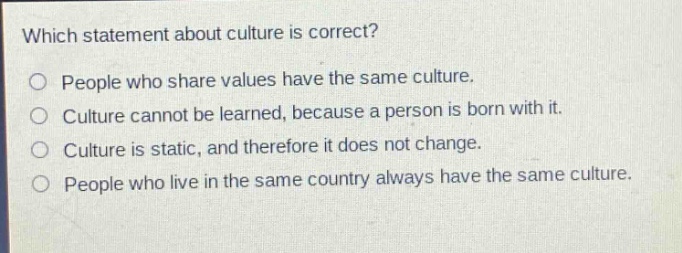 which statement about culture is correct?\no people who share values have the same culture.\no culture cannot be learned, because a person is born with it.\no culture is static, and therefore it does not change.\no people who live in the same country always have the same culture.