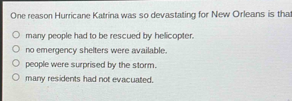 one reason hurricane katrina was so devastating for new orleans is that\no many people had to be rescued by helicopter.\no no emergency shelters were available.\no people were surprised by the storm.\no many residents had not evacuated.