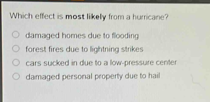 which effect is most likely from a hurricane?\n○ damaged homes due to flooding\n○ forest fires due to lightning strikes\n○ cars sucked in due to a low - pressure center\n○ damaged personal property due to hail