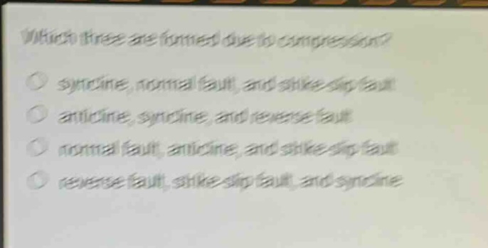 which three are formed due to compression?\n○ syncline, normal fault, and strike - slip fault\n○ anticline, syncline, and reverse fault\n○ normal fault, anticline, and strike - slip fault\n○ reverse fault, strike - slip fault, and syncline