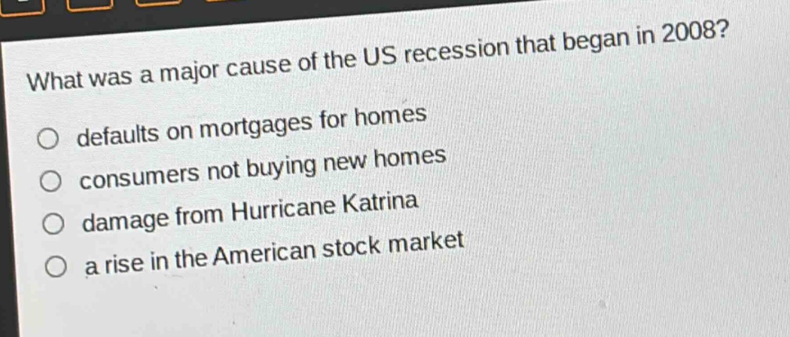 what was a major cause of the us recession that began in 2008?\n○ defaults on mortgages for homes\n○ consumers not buying new homes\n○ damage from hurricane katrina\n○ a rise in the american stock market