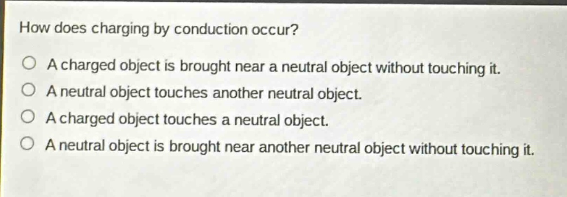 how does charging by conduction occur?\na charged object is brought near a neutral object without touching it.\na neutral object touches another neutral object.\na charged object touches a neutral object.\na neutral object is brought near another neutral object without touching it.