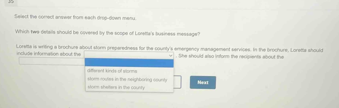 select the correct answer from each drop - down menu. which two details should be covered by the scope of lorettas business message? loretta is writing a brochure about storm preparedness for the countys emergency management services. in the brochure, loretta should include information about the. she should also inform the recipients about the different kinds of storms storm routes in the neighboring county storm shelters in the county