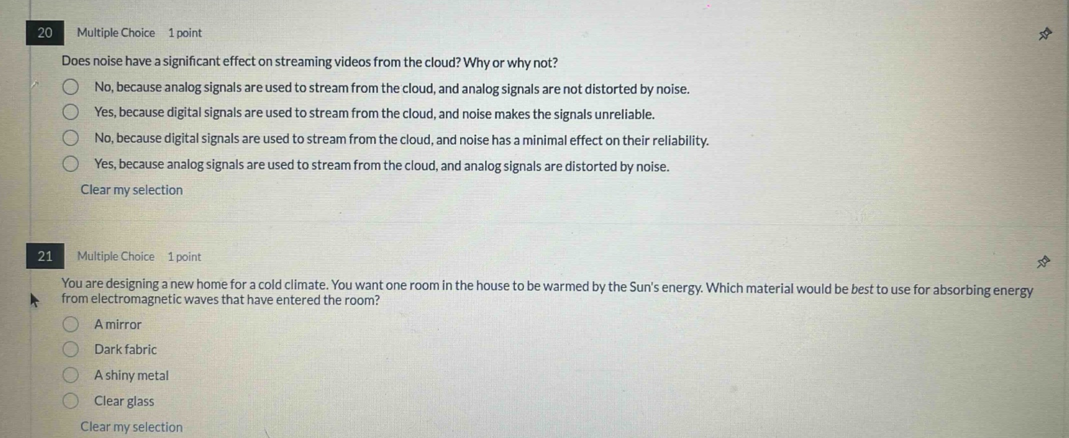 20 multiple choice 1 point does noise have a significant effect on streaming videos from the cloud? why or why not? no, because analog signals are used to stream from the cloud, and analog signals are not distorted by noise. yes, because digital signals are used to stream from the cloud, and noise makes the signals unreliable. no, because digital signals are used to stream from the cloud, and noise has a minimal effect on their reliability. yes, because analog signals are used to stream from the cloud, and analog signals are distorted by noise. clear my selection 21 multiple choice 1 point you are designing a new home for a cold climate. you want one room in the house to be warmed by the suns energy. which material would be best to use for absorbing energy from electromagnetic waves that have entered the room? a mirror dark fabric a shiny metal clear glass clear my selection