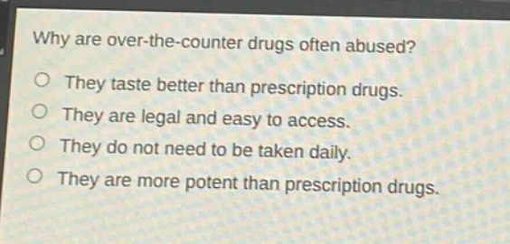 why are over - the - counter drugs often abused?\no they taste better than prescription drugs.\no they are legal and easy to access.\no they do not need to be taken daily.\no they are more potent than prescription drugs.