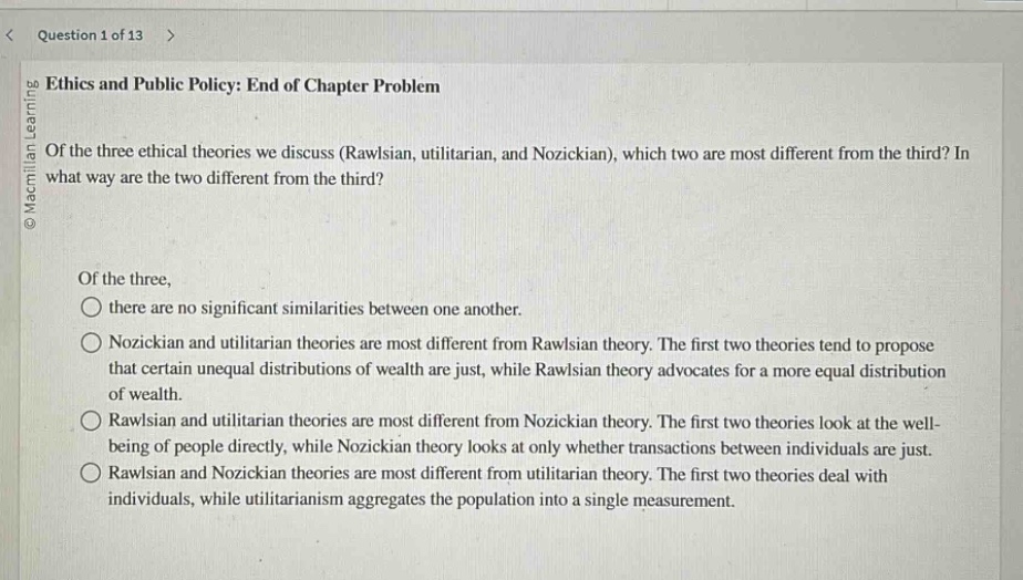 ethics and public policy: end of chapter problem\nof the three ethical theories we discuss (rawlsian, utilitarian, and nozickian), which two are most different from the third? in what way are the two different from the third?\n\nof the three,\n○ there are no significant similarities between one another.\n○ nozickian and utilitarian theories are most different from rawlsian theory. the first two theories tend to propose that certain unequal distributions of wealth are just, while rawlsian theory advocates for a more equal distribution of wealth.\n○ rawlsian and utilitarian theories are most different from nozickian theory. the first two theories look at the well - being of people directly, while nozickian theory looks at only whether transactions between individuals are just.\n○ rawlsian and nozickian theories are most different from utilitarian theory. the first two theories deal with individuals, while utilitarianism aggregates the population into a single measurement.