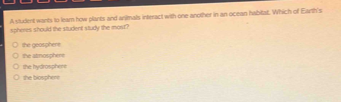 a student wants to learn how plants and animals interact with one another in an ocean habitat. which of earths spheres should the student study the most?\no the geosphere\no the atmosphere\no the hydrosphere\no the biosphere